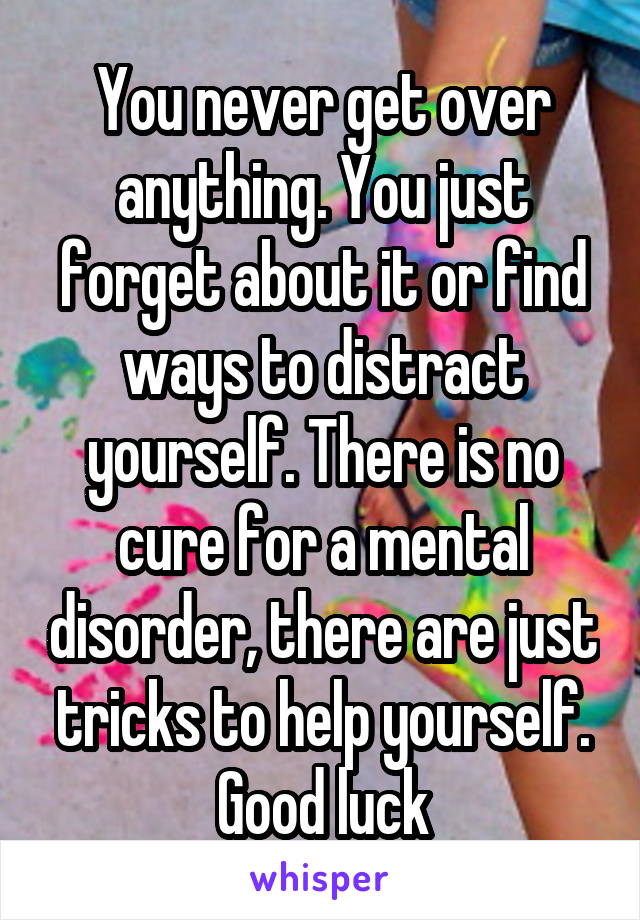 You never get over anything. You just forget about it or find ways to distract yourself. There is no cure for a mental disorder, there are just tricks to help yourself. Good luck