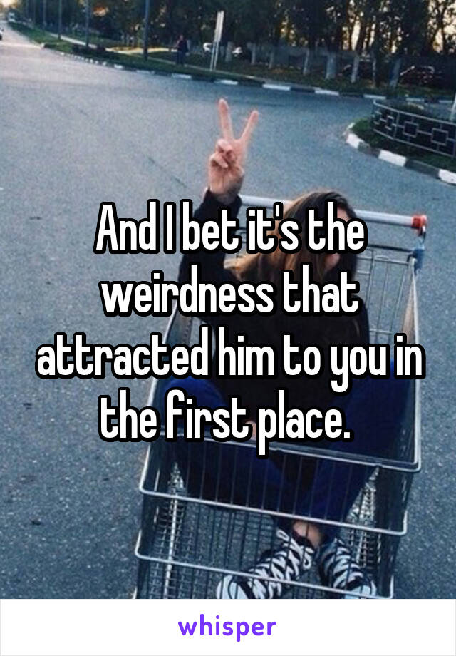 And I bet it's the weirdness that attracted him to you in the first place. 