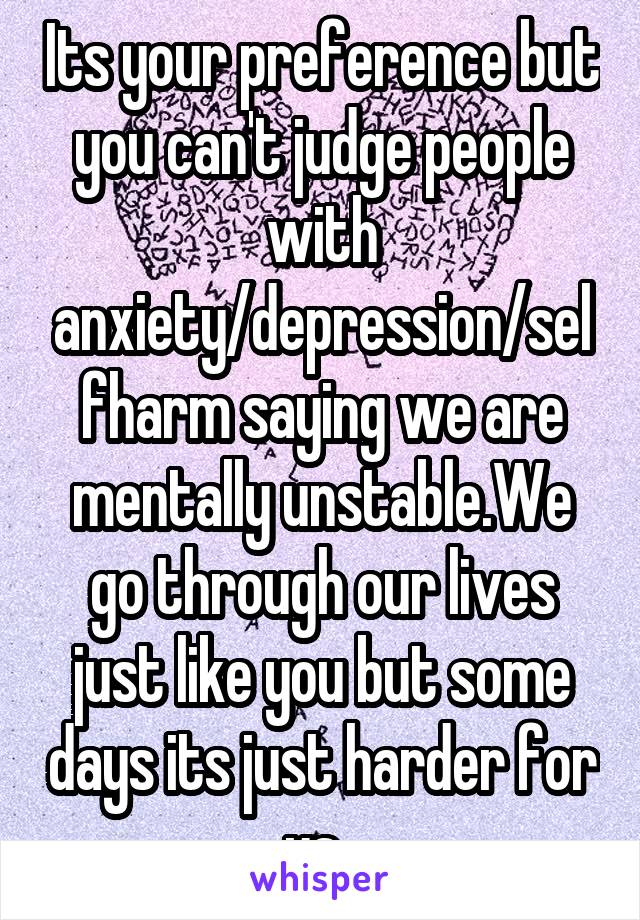 Its your preference but you can't judge people with anxiety/depression/selfharm saying we are mentally unstable.We go through our lives just like you but some days its just harder for us. 