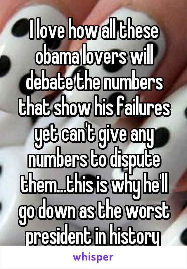 I love how all these obama lovers will debate the numbers that show his failures yet can't give any numbers to dispute them...this is why he'll go down as the worst president in history 