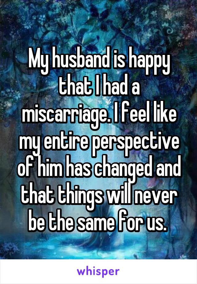 My husband is happy that I had a miscarriage. I feel like my entire perspective of him has changed and that things will never be the same for us. 