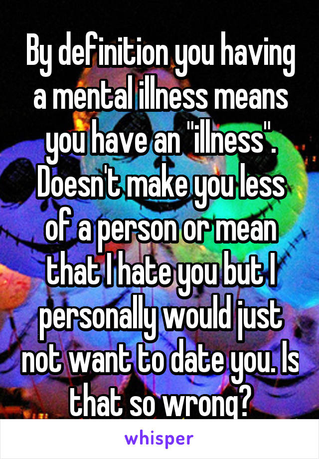 By definition you having a mental illness means you have an "illness". Doesn't make you less of a person or mean that I hate you but I personally would just not want to date you. Is that so wrong?