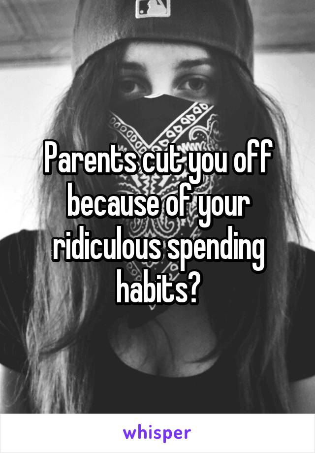 Parents cut you off because of your ridiculous spending habits?