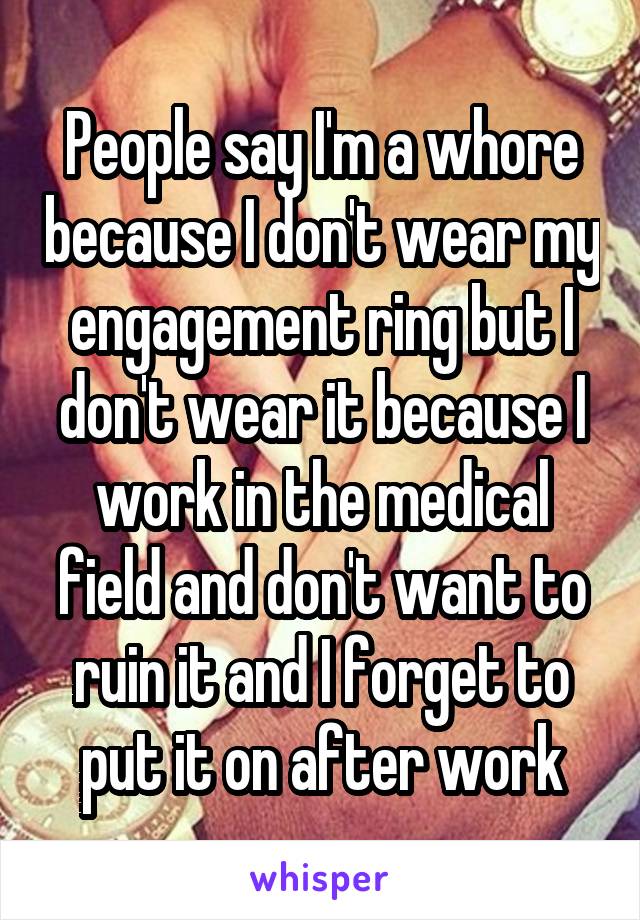 People say I'm a whore because I don't wear my engagement ring but I don't wear it because I work in the medical field and don't want to ruin it and I forget to put it on after work