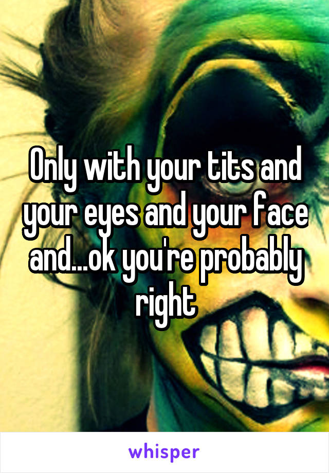 Only with your tits and your eyes and your face and...ok you're probably right