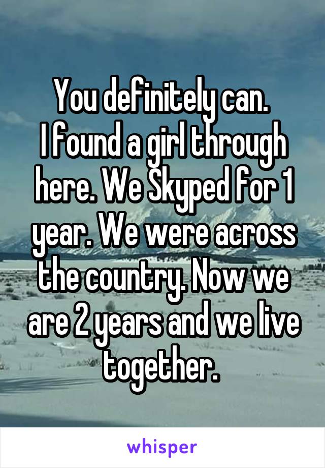 You definitely can. 
I found a girl through here. We Skyped for 1 year. We were across the country. Now we are 2 years and we live together. 