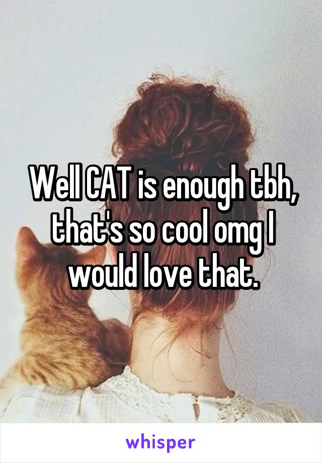 Well CAT is enough tbh, that's so cool omg I would love that.