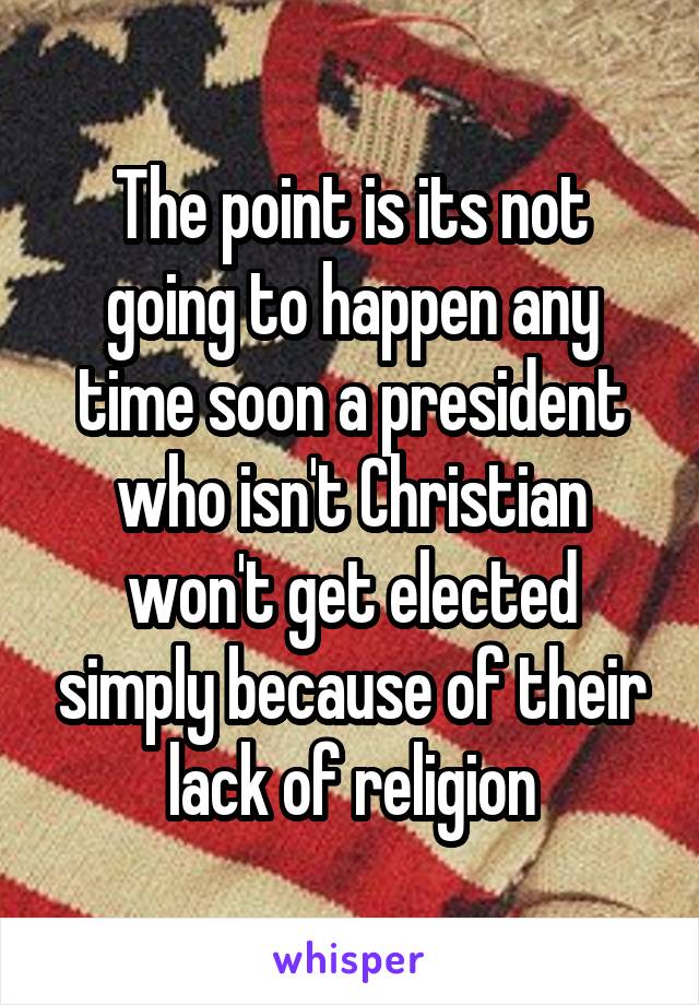 The point is its not going to happen any time soon a president who isn't Christian won't get elected simply because of their lack of religion