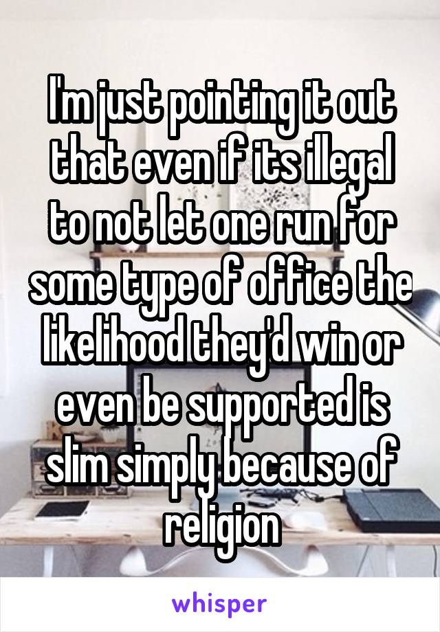 I'm just pointing it out that even if its illegal to not let one run for some type of office the likelihood they'd win or even be supported is slim simply because of religion