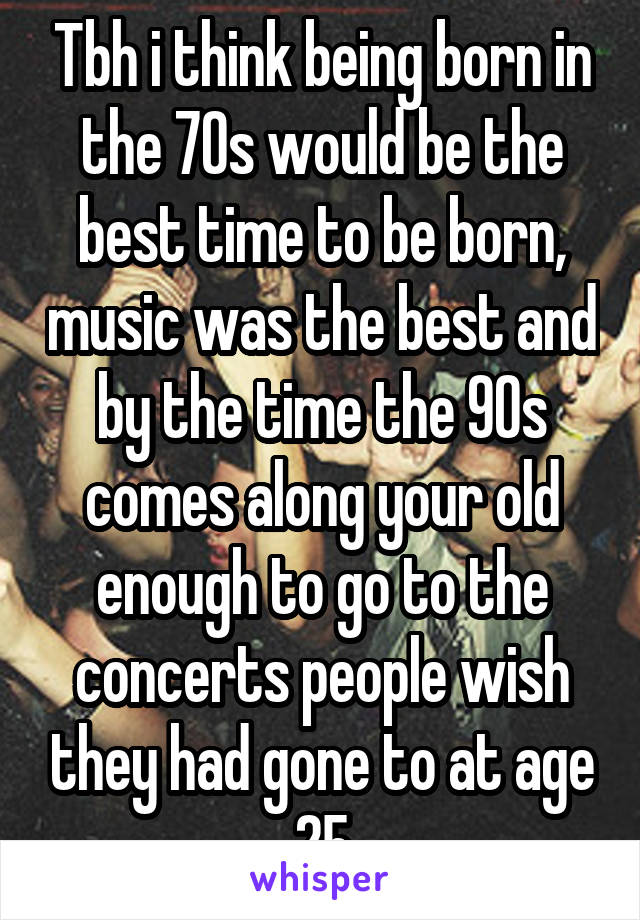 Tbh i think being born in the 70s would be the best time to be born, music was the best and by the time the 90s comes along your old enough to go to the concerts people wish they had gone to at age 25