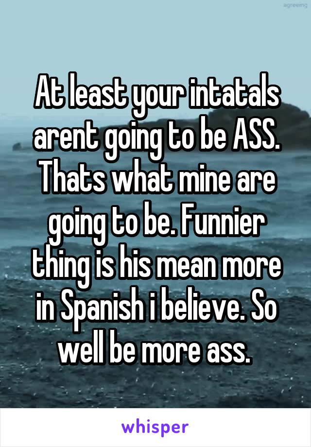 At least your intatals arent going to be ASS. Thats what mine are going to be. Funnier thing is his mean more in Spanish i believe. So well be more ass. 