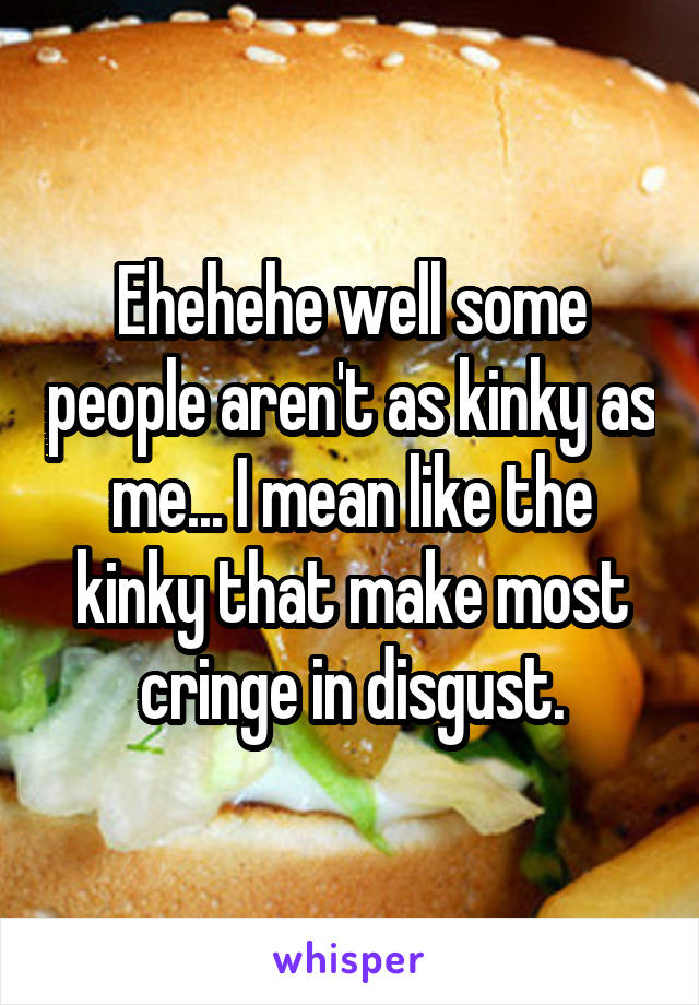 Ehehehe well some people aren't as kinky as me... I mean like the kinky that make most cringe in disgust.