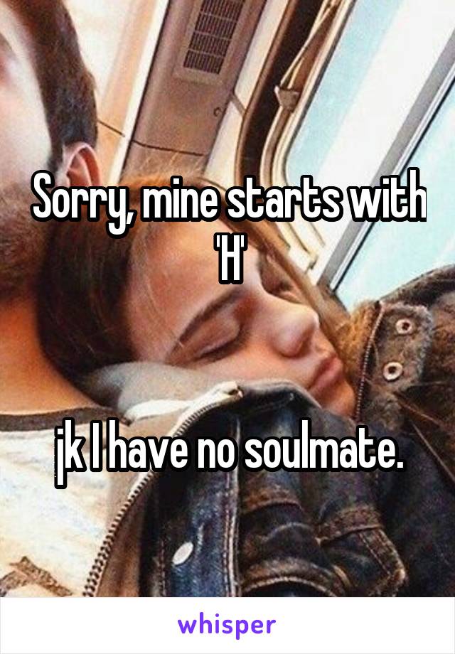 Sorry, mine starts with 'H'


jk I have no soulmate.