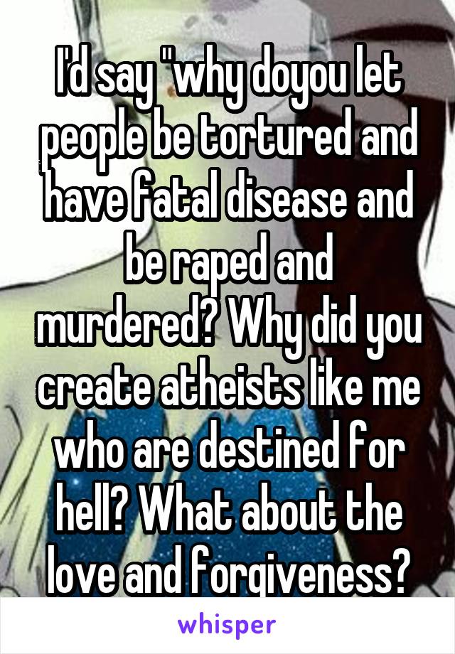 I'd say "why doyou let people be tortured and have fatal disease and be raped and murdered? Why did you create atheists like me who are destined for hell? What about the love and forgiveness?