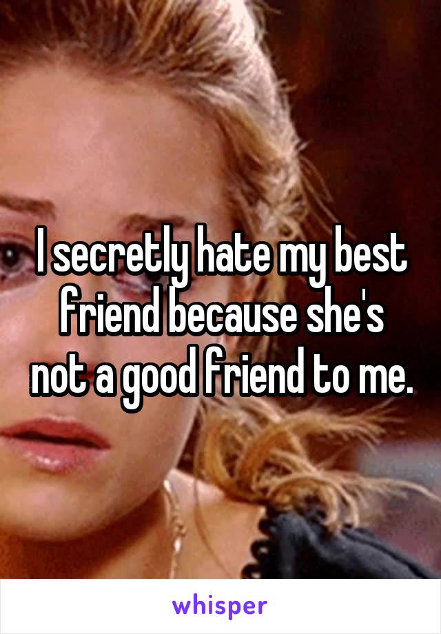 I secretly hate my best friend because she's not a good friend to me.