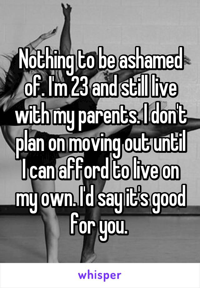 Nothing to be ashamed of. I'm 23 and still live with my parents. I don't plan on moving out until I can afford to live on my own. I'd say it's good for you. 