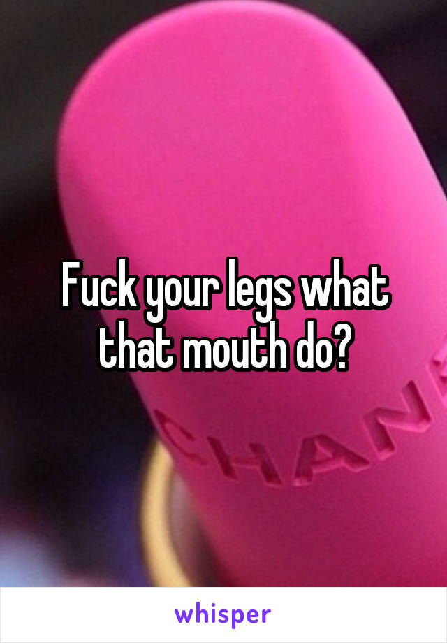 Fuck your legs what that mouth do?