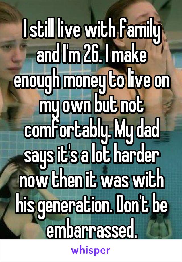 I still live with family and I'm 26. I make enough money to live on my own but not comfortably. My dad says it's a lot harder now then it was with his generation. Don't be embarrassed.