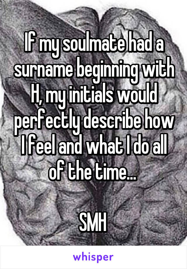 If my soulmate had a surname beginning with H, my initials would perfectly describe how I feel and what I do all of the time... 

SMH 