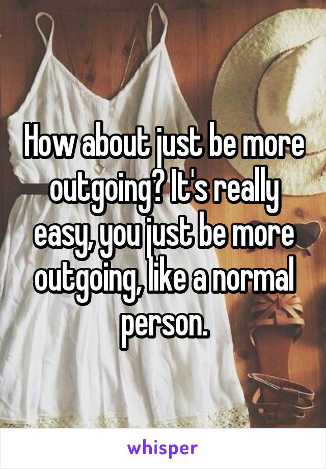 How about just be more outgoing? It's really easy, you just be more outgoing, like a normal person.