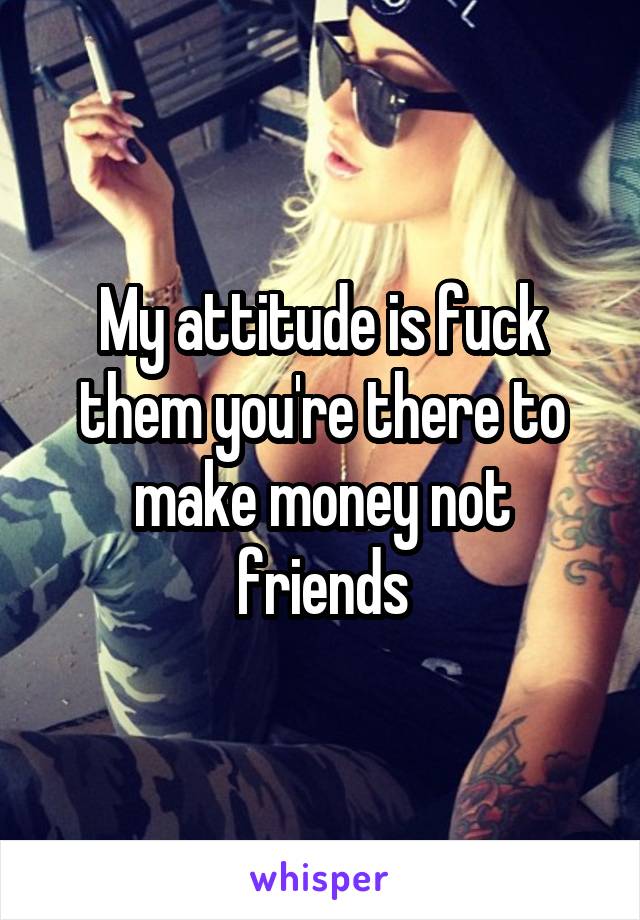 My attitude is fuck them you're there to make money not friends