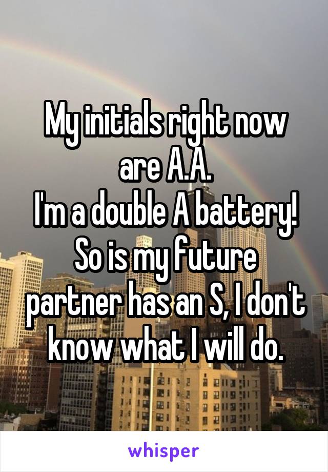 My initials right now are A.A.
I'm a double A battery!
So is my future partner has an S, I don't know what I will do.