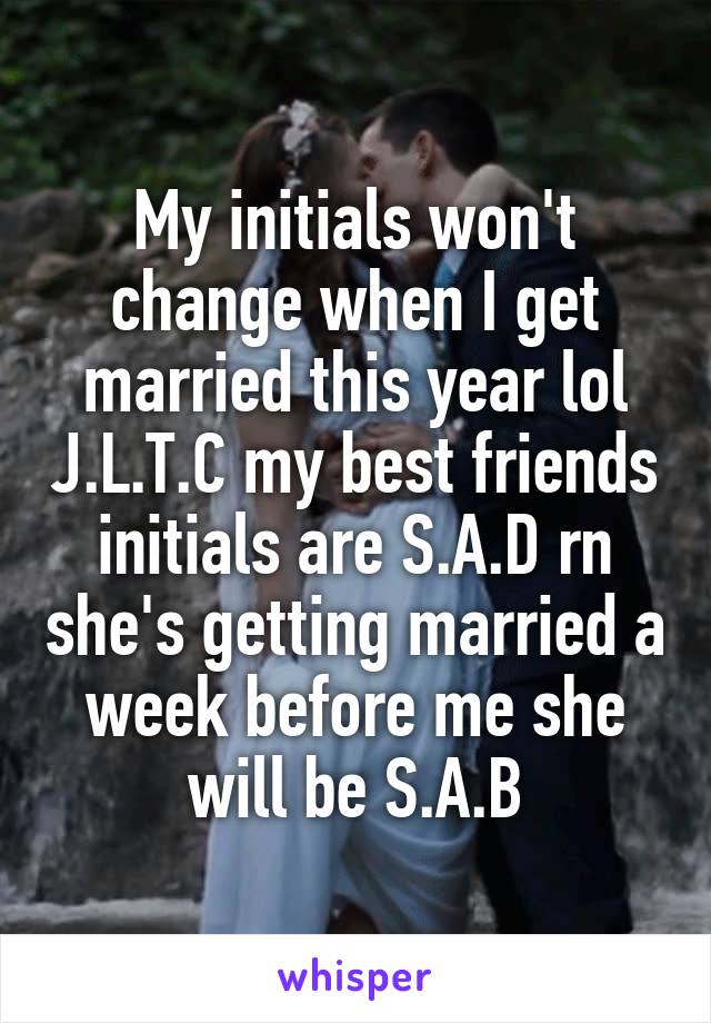 My initials won't change when I get married this year lol J.L.T.C my best friends initials are S.A.D rn she's getting married a week before me she will be S.A.B