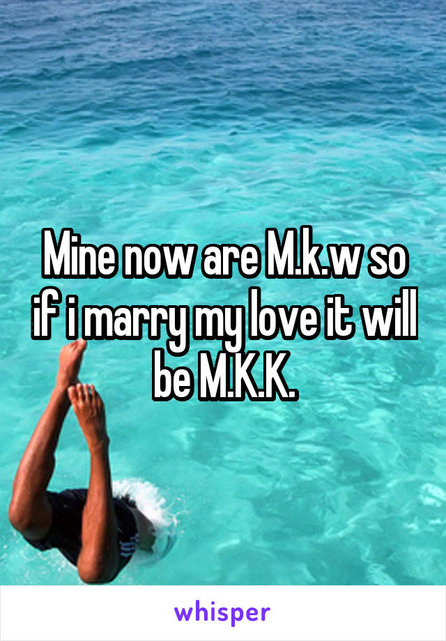 Mine now are M.k.w so if i marry my love it will be M.K.K.