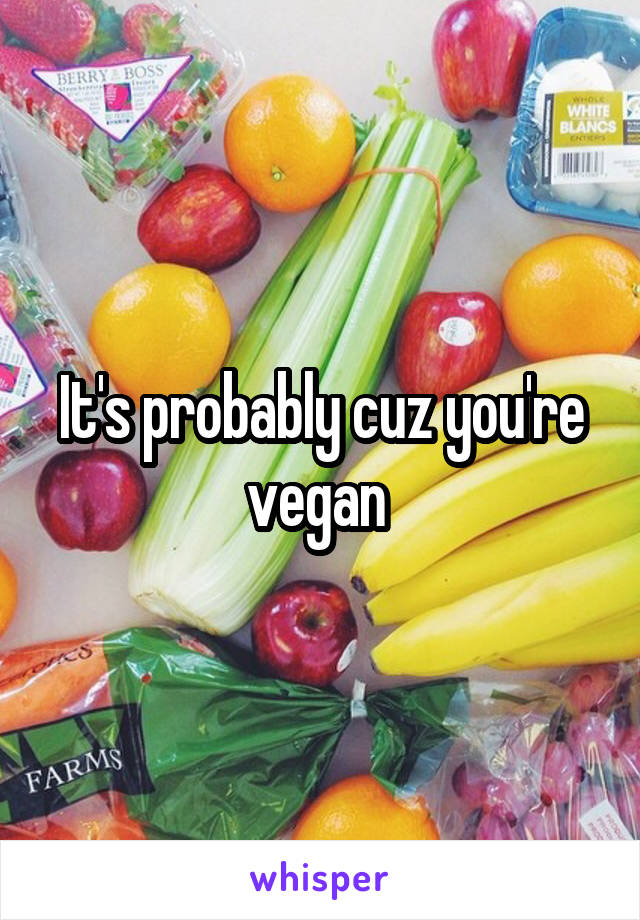 It's probably cuz you're vegan 