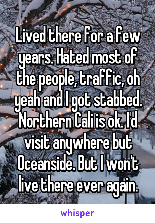 Lived there for a few years. Hated most of the people, traffic, oh yeah and I got stabbed. Northern Cali is ok. I'd visit anywhere but Oceanside. But I won't live there ever again.