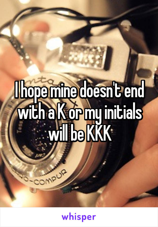 I hope mine doesn't end with a K or my initials will be KKK