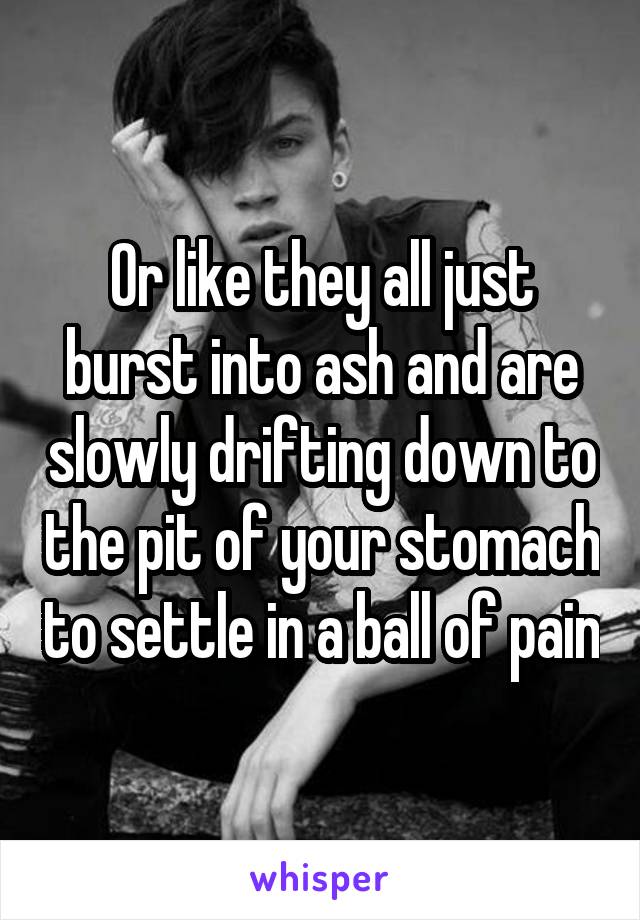 Or like they all just burst into ash and are slowly drifting down to the pit of your stomach to settle in a ball of pain