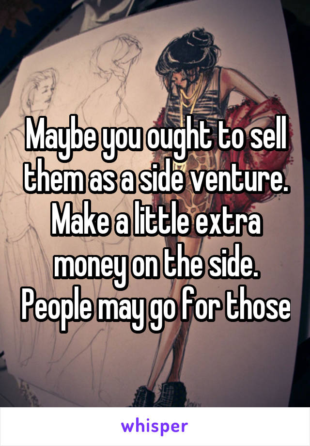 Maybe you ought to sell them as a side venture. Make a little extra money on the side. People may go for those