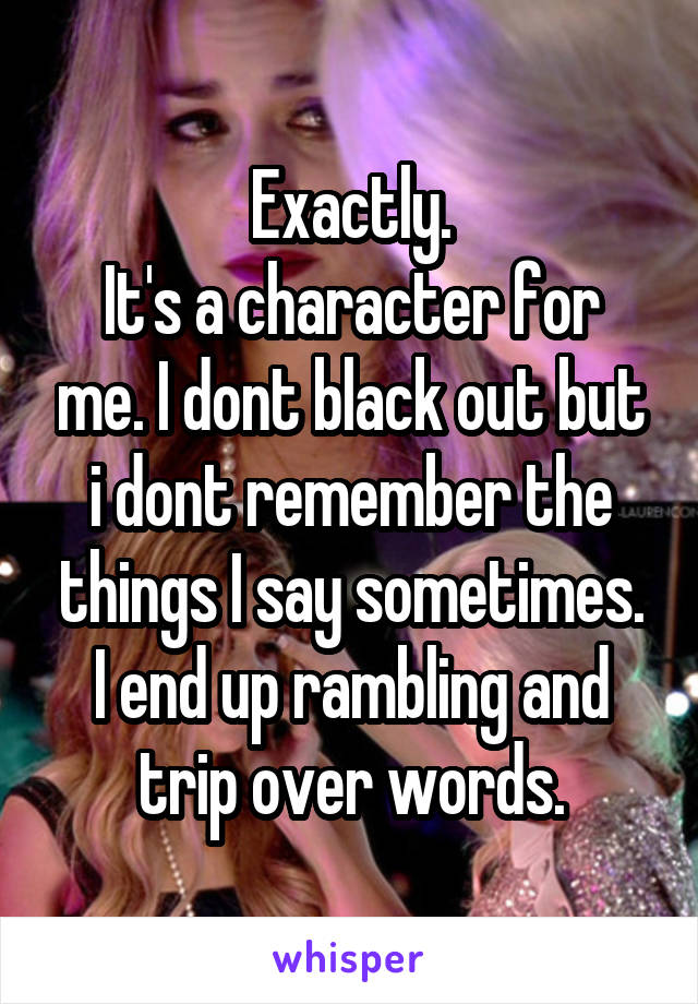 Exactly.
It's a character for me. I dont black out but i dont remember the things I say sometimes. I end up rambling and trip over words.