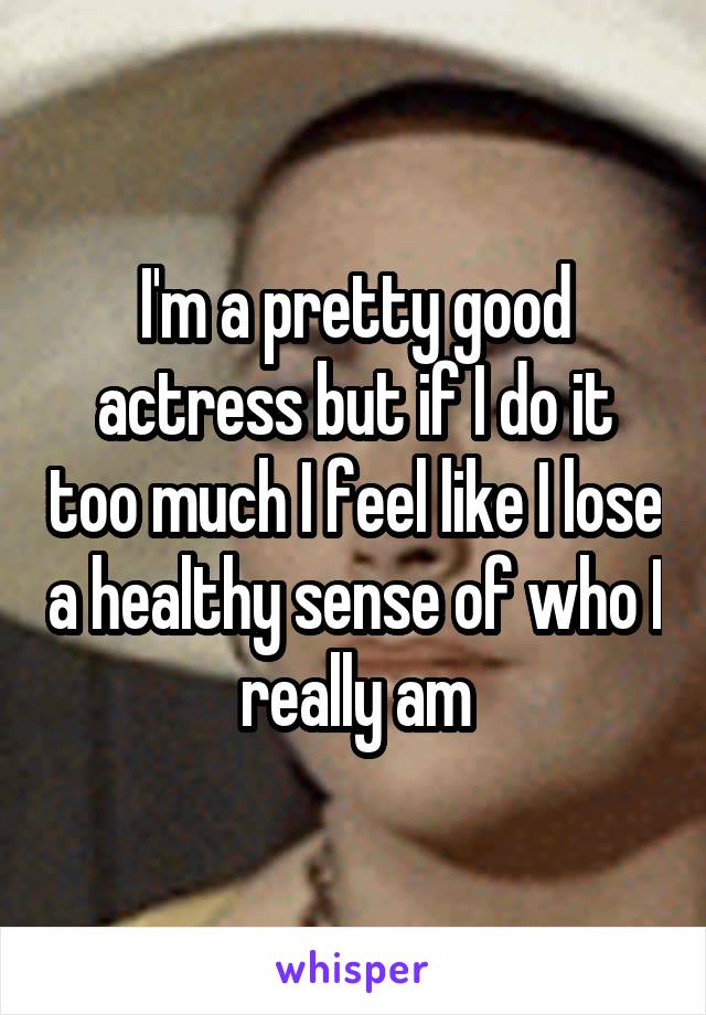 I'm a pretty good actress but if I do it too much I feel like I lose a healthy sense of who I really am