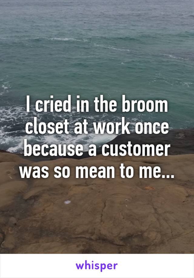 I cried in the broom closet at work once because a customer was so mean to me...