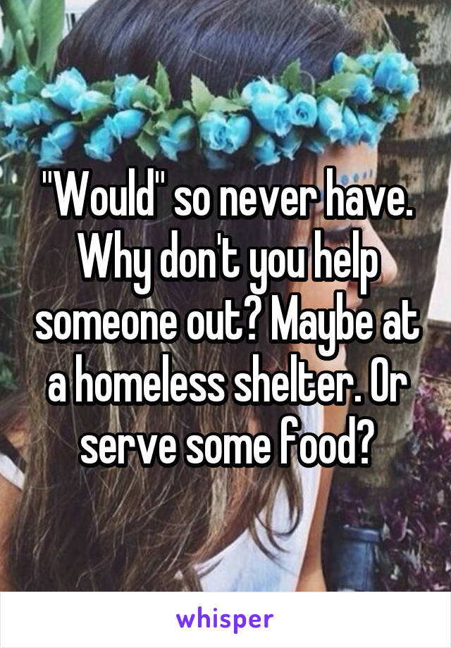 "Would" so never have. Why don't you help someone out? Maybe at a homeless shelter. Or serve some food?