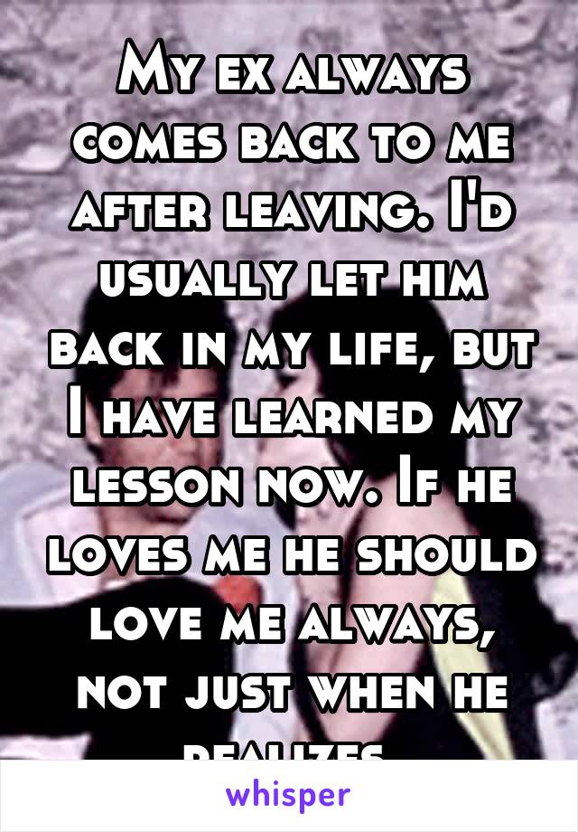 My ex always comes back to me after leaving. I'd usually let him back in my life, but I have learned my lesson now. If he loves me he should love me always, not just when he realizes.