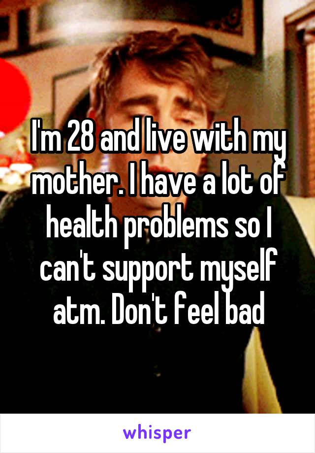 I'm 28 and live with my mother. I have a lot of health problems so I can't support myself atm. Don't feel bad