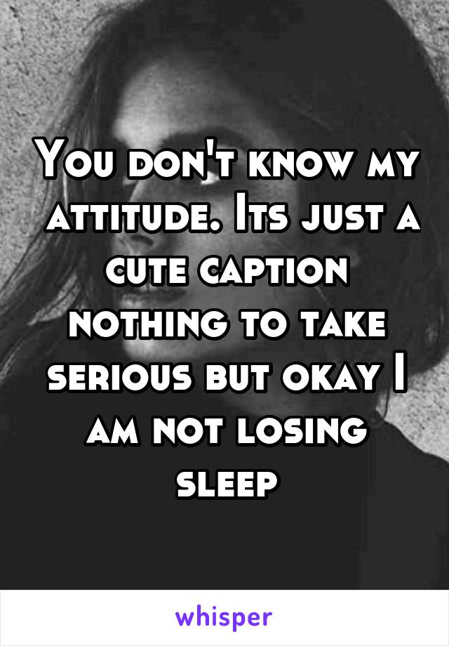 You don't know my  attitude. Its just a cute caption nothing to take serious but okay I am not losing sleep
