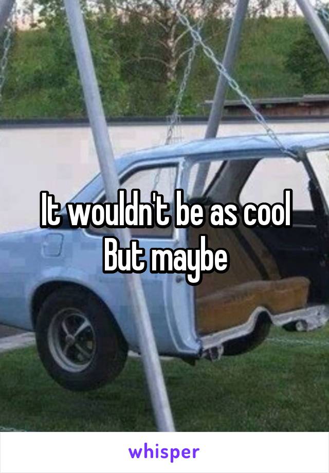 It wouldn't be as cool
But maybe