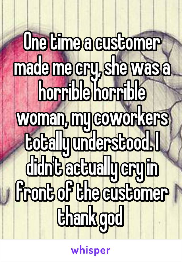 One time a customer made me cry, she was a horrible horrible woman, my coworkers totally understood. I didn't actually cry in front of the customer thank god 