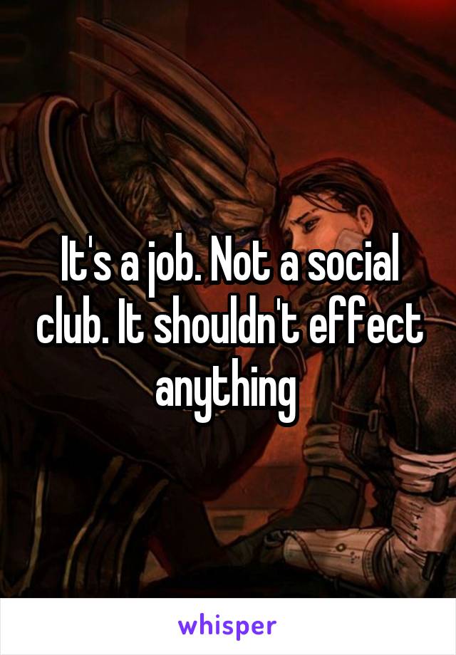 It's a job. Not a social club. It shouldn't effect anything 