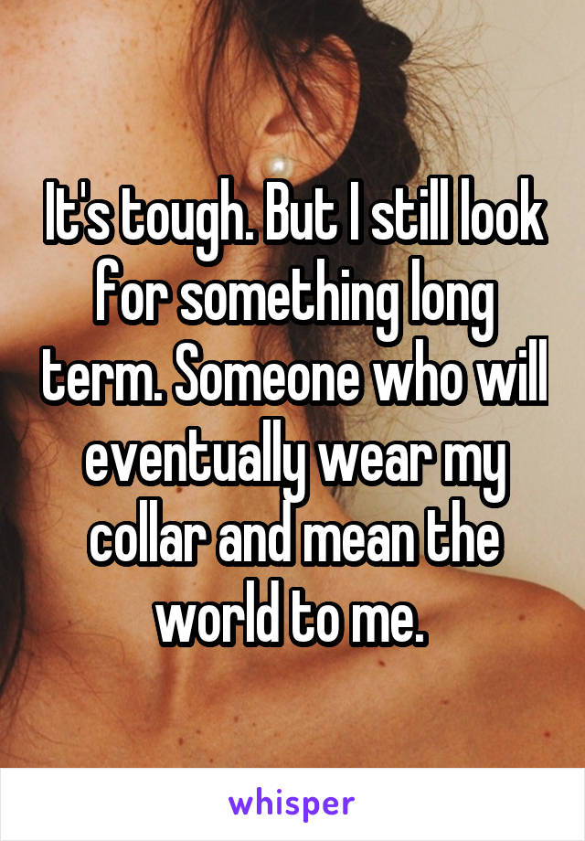 It's tough. But I still look for something long term. Someone who will eventually wear my collar and mean the world to me. 