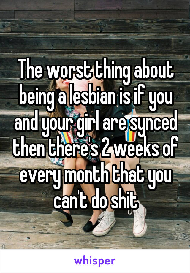 The worst thing about being a lesbian is if you and your girl are synced then there's 2 weeks of every month that you can't do shit