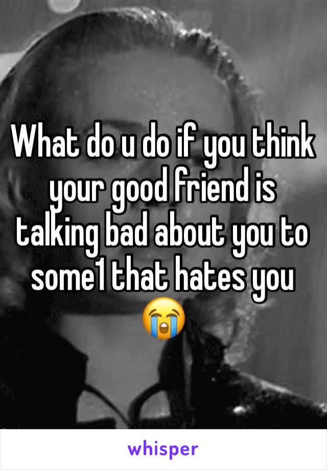 What do u do if you think your good friend is talking bad about you to some1 that hates you 😭