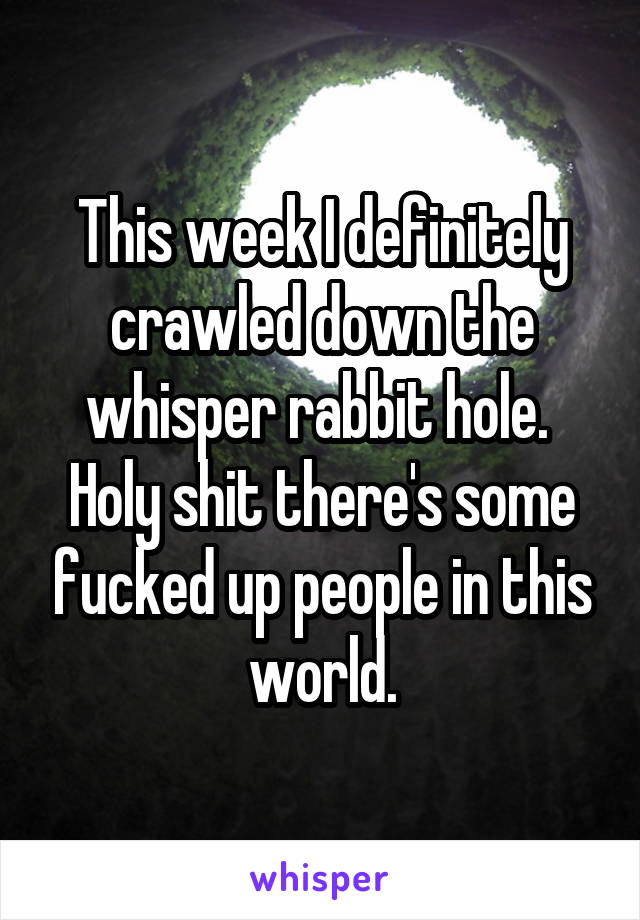 This week I definitely crawled down the whisper rabbit hole.  Holy shit there's some fucked up people in this world.