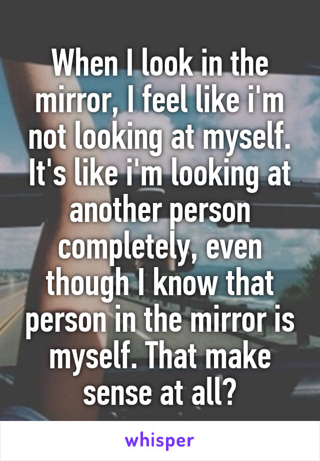 When I look in the mirror, I feel like i'm not looking at myself. It's like i'm looking at another person completely, even though I know that person in the mirror is myself. That make sense at all?