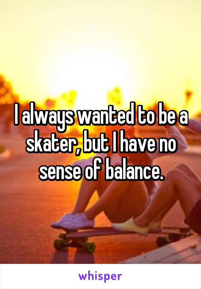 I always wanted to be a skater, but I have no sense of balance.