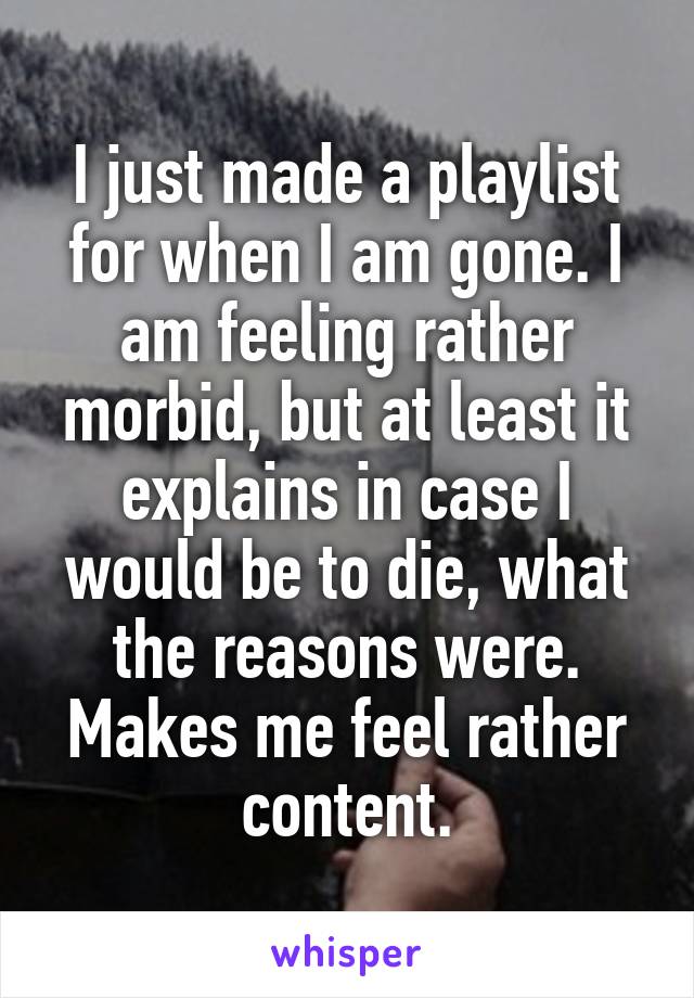 I just made a playlist for when I am gone. I am feeling rather morbid, but at least it explains in case I would be to die, what the reasons were. Makes me feel rather content.